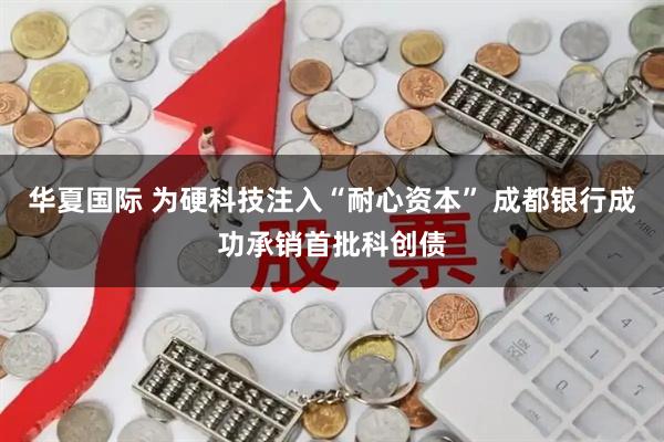 华夏国际 为硬科技注入“耐心资本” 成都银行成功承销首批科创债