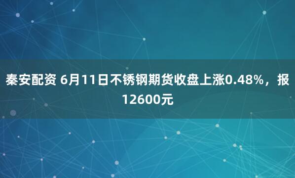 秦安配资 6月11日不锈钢期货收盘上涨0.48%，报12600元