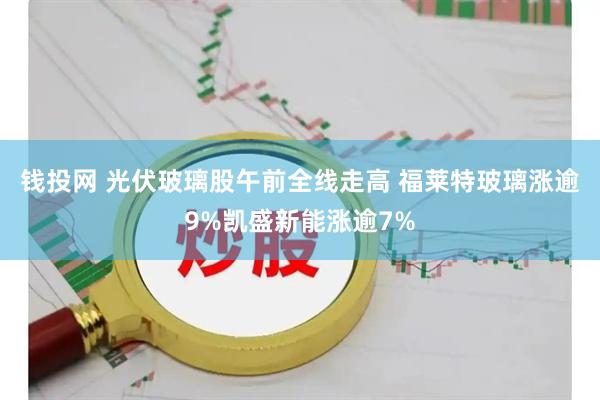 钱投网 光伏玻璃股午前全线走高 福莱特玻璃涨逾9%凯盛新能涨逾7%