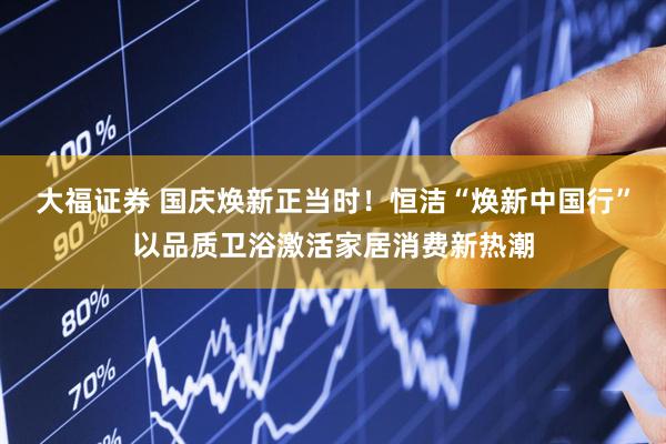 大福证券 国庆焕新正当时！恒洁“焕新中国行”以品质卫浴激活家居消费新热潮