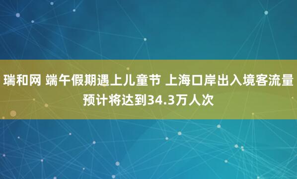 瑞和网 端午假期遇上儿童节 上海口岸出入境客流量预计将达到34.3万人次