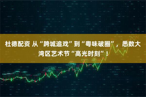 杜德配资 从“跨城追戏”到“粤味破圈”，悉数大湾区艺术节“高光时刻”！