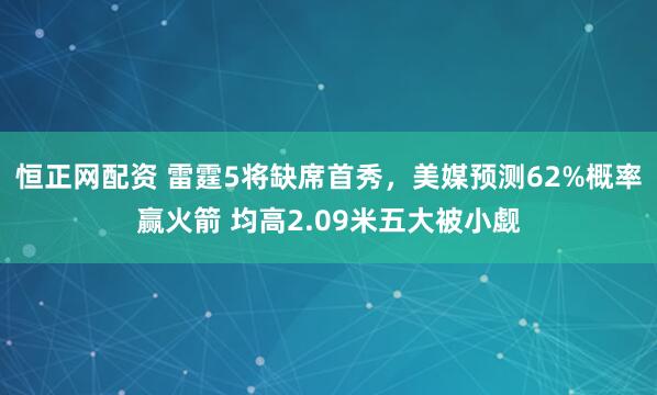 恒正网配资 雷霆5将缺席首秀，美媒预测62%概率赢火箭 均高2.09米五大被小觑