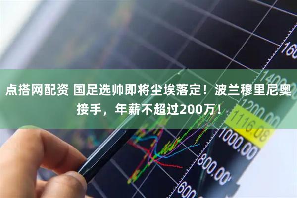 点搭网配资 国足选帅即将尘埃落定！波兰穆里尼奥接手，年薪不超过200万！