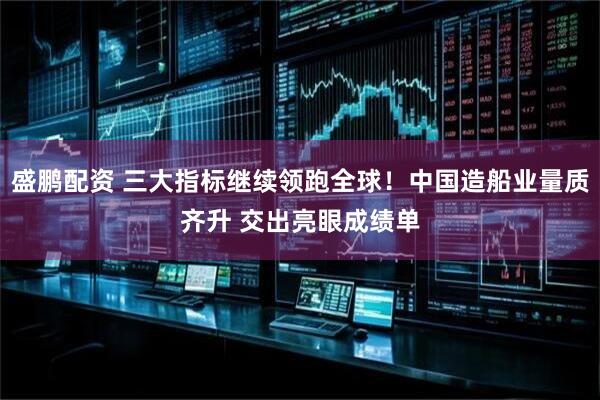 盛鹏配资 三大指标继续领跑全球！中国造船业量质齐升 交出亮眼成绩单