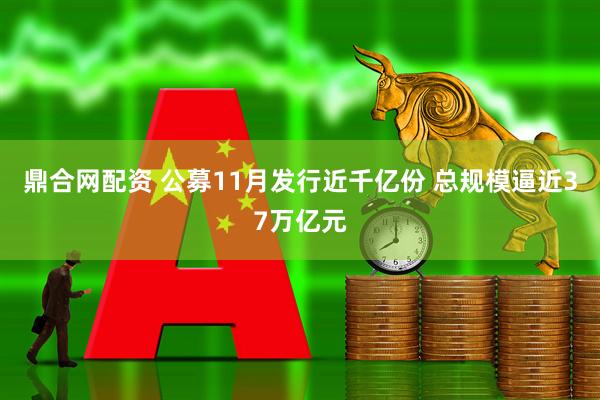 鼎合网配资 公募11月发行近千亿份 总规模逼近37万亿元
