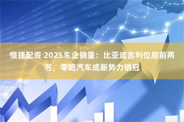 恒捷配资 2025车企销量：比亚迪吉利位居前两名，零跑汽车成新势力销冠