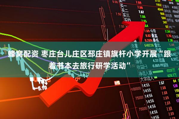 蜂窝配资 枣庄台儿庄区邳庄镇旗杆小学开展“跟着书本去旅行研学活动”
