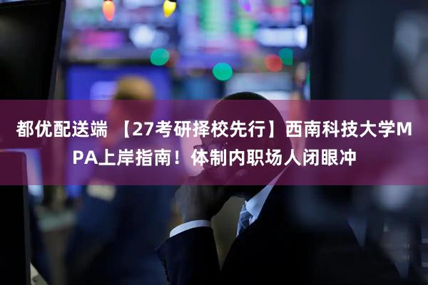 都优配送端 【27考研择校先行】西南科技大学MPA上岸指南！体制内职场人闭眼冲