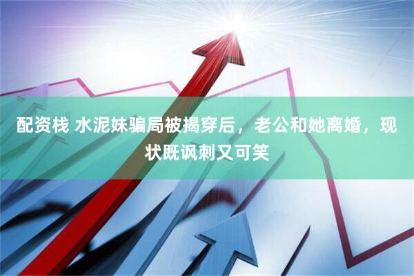 配资栈 水泥妹骗局被揭穿后，老公和她离婚，现状既讽刺又可笑
