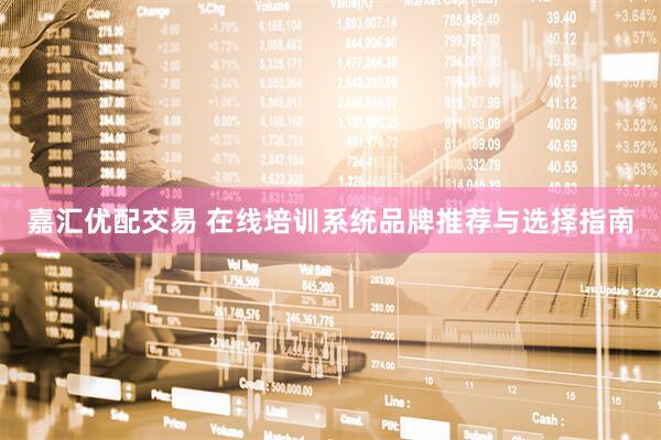 嘉汇优配交易 在线培训系统品牌推荐与选择指南