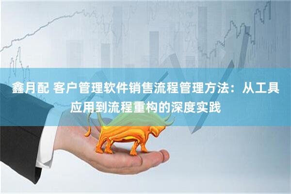 鑫月配 客户管理软件销售流程管理方法：从工具应用到流程重构的深度实践