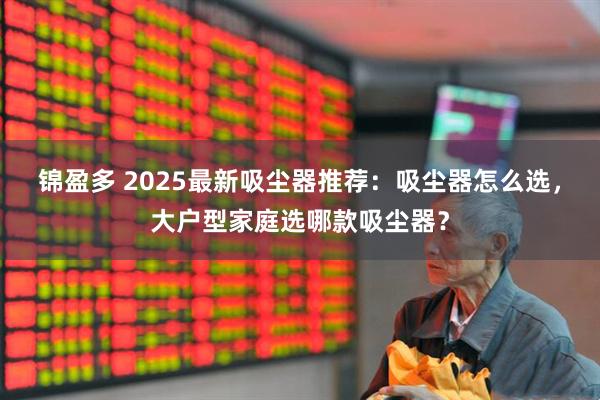 锦盈多 2025最新吸尘器推荐：吸尘器怎么选，大户型家庭选哪款吸尘器？