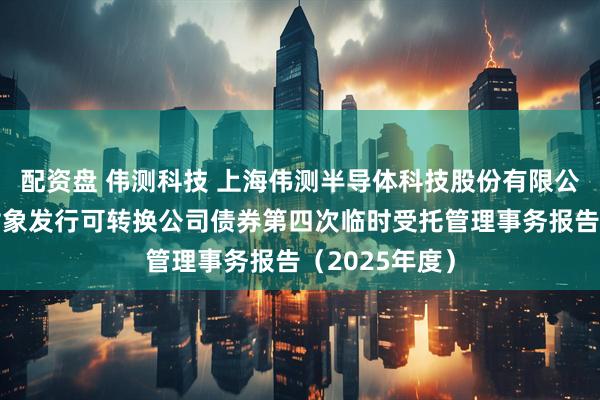 配资盘 伟测科技 上海伟测半导体科技股份有限公司向不特定对象发行可转换公司债券第四次临时受托管理事务报告（2025年度）