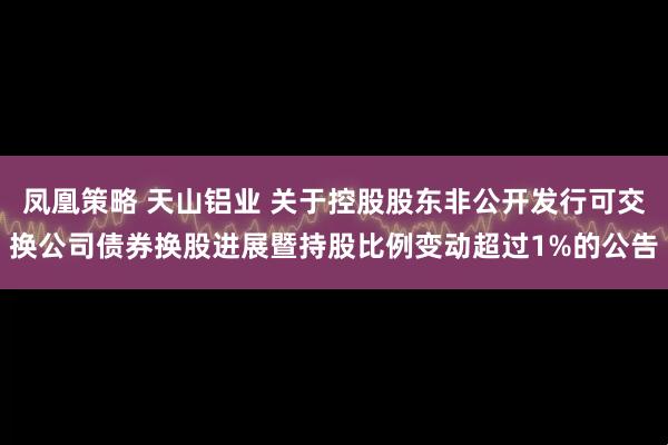 凤凰策略 天山铝业 关于控股股东非公开发行可交换公司债券换股进展暨持股比例变动超过1%的公告