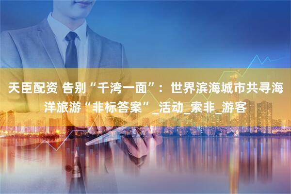 天臣配资 告别“千湾一面”：世界滨海城市共寻海洋旅游“非标答案”_活动_索非_游客