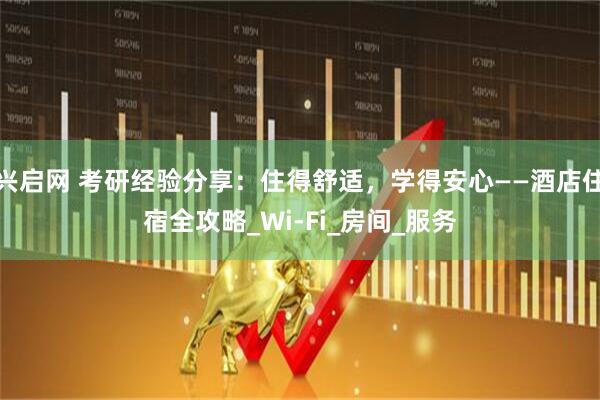 兴启网 考研经验分享：住得舒适，学得安心——酒店住宿全攻略_Wi-Fi_房间_服务